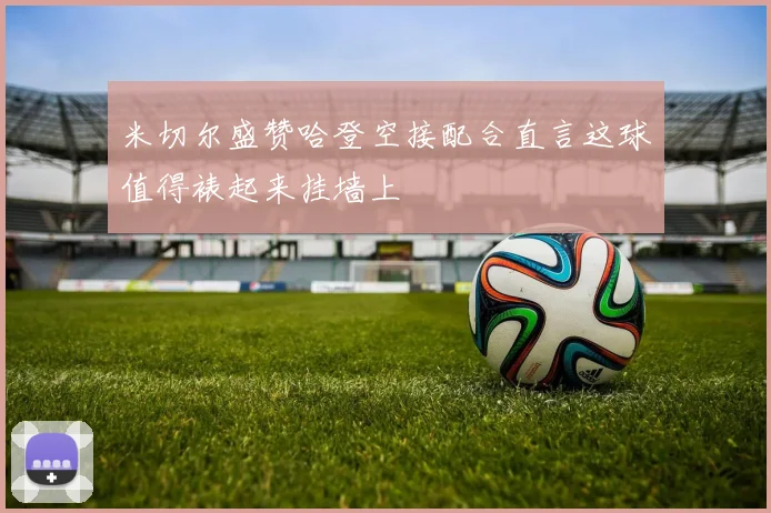 米切尔盛赞哈登空接配合直言这球值得裱起来挂墙上