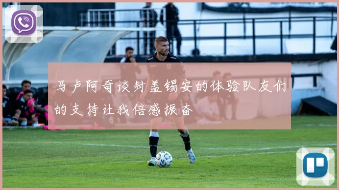 马卢阿奇谈封盖锡安的体验队友们的支持让我倍感振奋