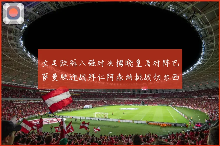 女足欧冠八强对决揭晓皇马对阵巴萨曼联迎战拜仁阿森纳挑战切尔西