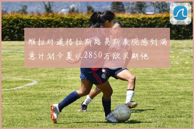 维拉对道格拉斯路易斯表现感到满意计划今夏以2850万欧买断他