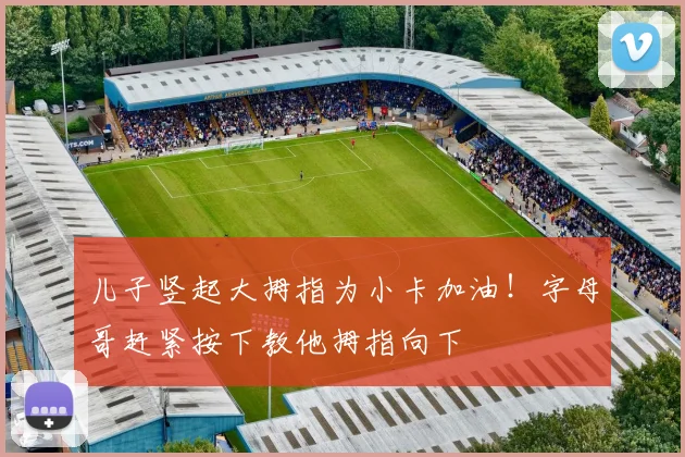 儿子竖起大拇指为小卡加油！字母哥赶紧按下教他拇指向下